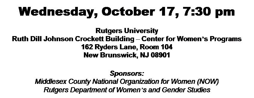Text Box: Wednesday, October 17, 7:30 pm
&nbsp;
Rutgers University
Ruth Dill Johnson Crockett Building � Center for Women�s Programs
162 Ryders Lane, Room 104
New Brunswick, NJ 08901
&nbsp;
Sponsors:
Middlesex County National Organization for Women (NOW)
Rutgers Department of Women�s and Gender Studies
