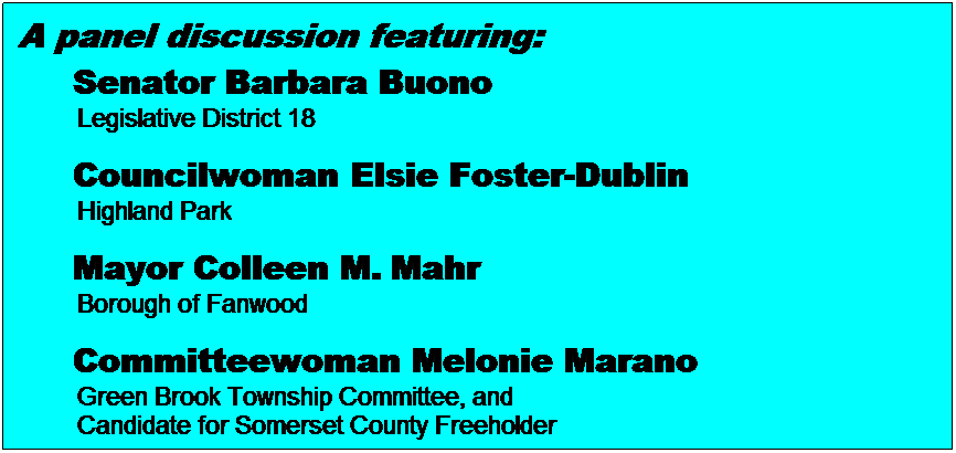 Text Box: A panel discussion featuring:
&nbsp;&nbsp;&nbsp;&nbsp; Senator Barbara Buono 
&nbsp;&nbsp;&nbsp;&nbsp;&nbsp;&nbsp;&nbsp;&nbsp; Legislative District 18
&nbsp;
&nbsp;&nbsp;&nbsp;&nbsp; Councilwoman Elsie Foster-Dublin
&nbsp;&nbsp;&nbsp;&nbsp;&nbsp;&nbsp;&nbsp;&nbsp; Highland Park
&nbsp;
&nbsp;&nbsp;&nbsp;&nbsp; Mayor Colleen M.&nbsp;Mahr
&nbsp;&nbsp;&nbsp;&nbsp;&nbsp;&nbsp;&nbsp;&nbsp; Borough of Fanwood
&nbsp;
&nbsp;&nbsp;&nbsp;&nbsp; Committeewoman Melonie Marano
&nbsp;&nbsp;&nbsp;&nbsp;&nbsp;&nbsp;&nbsp;&nbsp; Green Brook Township Committee, and 
&nbsp;&nbsp;&nbsp;&nbsp;&nbsp;&nbsp;&nbsp;&nbsp; Candidate for Somerset County Freeholder 
